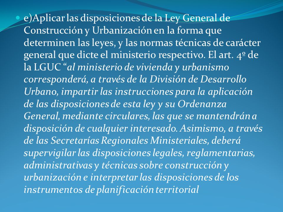 e)Aplicar las disposiciones de la Ley General de Construcción y Urbanización en la forma que determinen las leyes, y las normas técnicas de carácter general que dicte el ministerio respectivo.