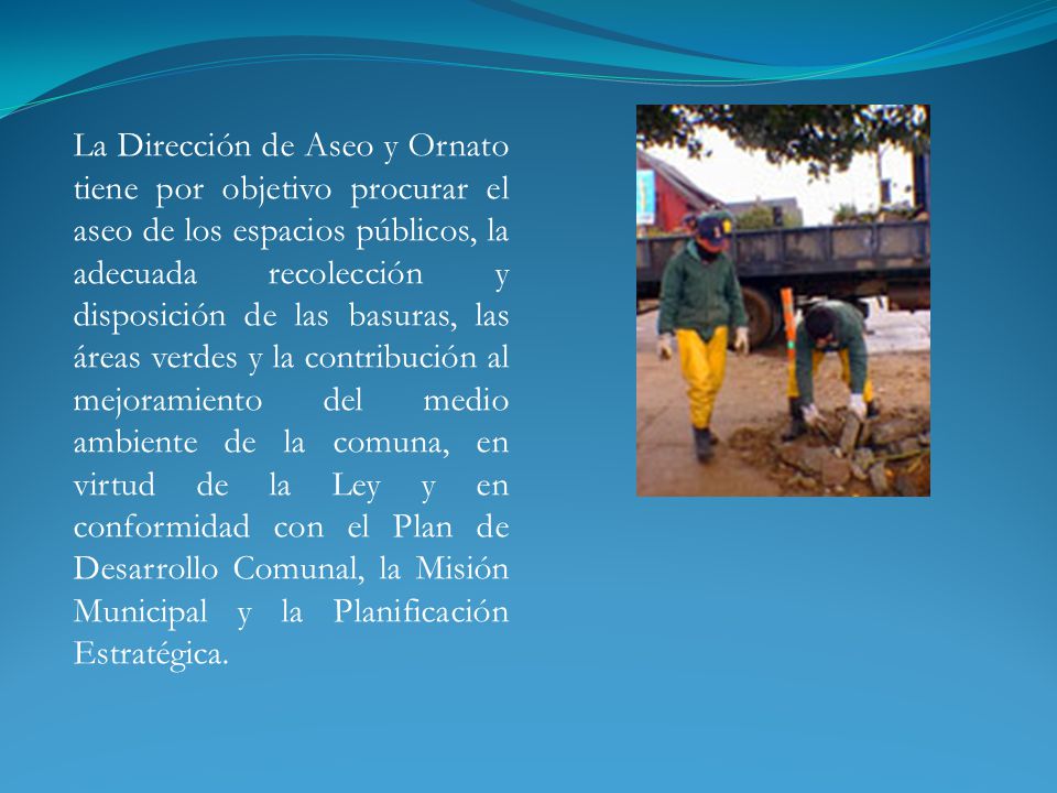 La Dirección de Aseo y Ornato tiene por objetivo procurar el aseo de los espacios públicos, la adecuada recolección y disposición de las basuras, las áreas verdes y la contribución al mejoramiento del medio ambiente de la comuna, en virtud de la Ley y en conformidad con el Plan de Desarrollo Comunal, la Misión Municipal y la Planificación Estratégica.