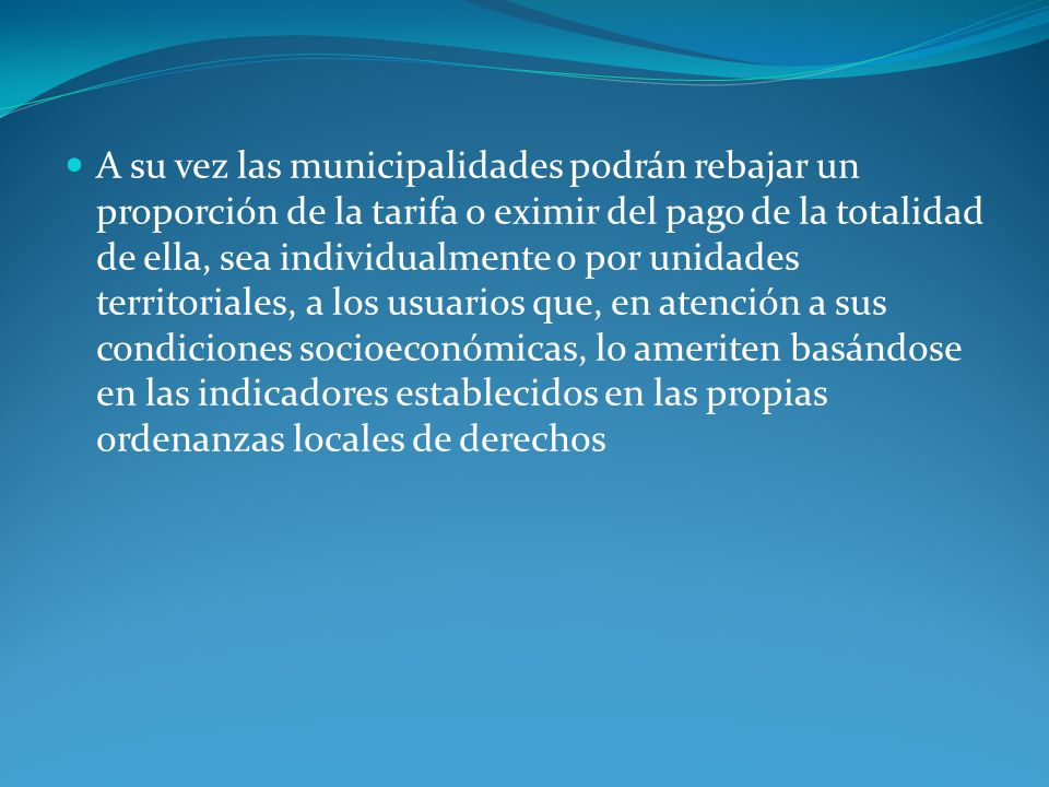 A su vez las municipalidades podrán rebajar un proporción de la tarifa o eximir del pago de la totalidad de ella, sea individualmente o por unidades territoriales, a los usuarios que, en atención a sus condiciones socioeconómicas, lo ameriten basándose en las indicadores establecidos en las propias ordenanzas locales de derechos