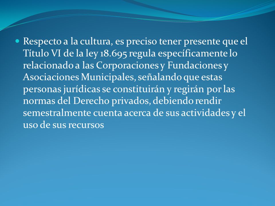 Respecto a la cultura, es preciso tener presente que el Título VI de la ley regula específicamente lo relacionado a las Corporaciones y Fundaciones y Asociaciones Municipales, señalando que estas personas jurídicas se constituirán y regirán por las normas del Derecho privados, debiendo rendir semestralmente cuenta acerca de sus actividades y el uso de sus recursos