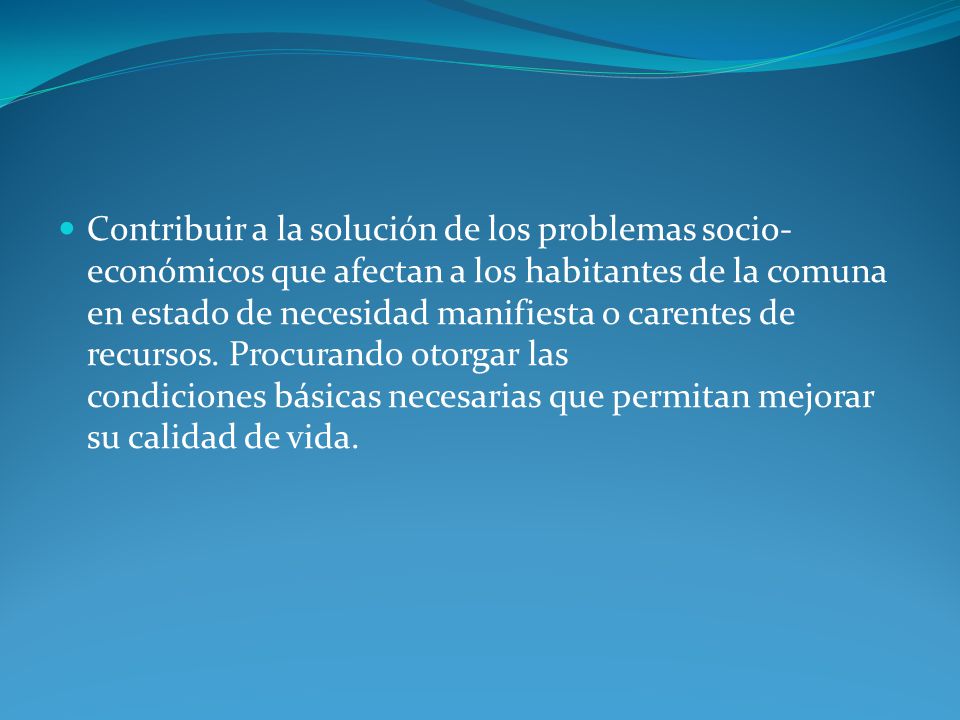 Contribuir a la solución de los problemas socio-económicos que afectan a los habitantes de la comuna en estado de necesidad manifiesta o carentes de recursos.