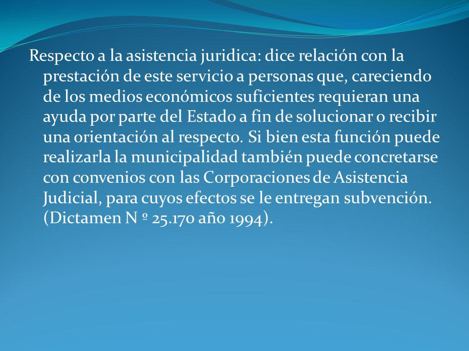 Respecto a la asistencia juridica: dice relación con la prestación de este servicio a personas que, careciendo de los medios económicos suficientes requieran una ayuda por parte del Estado a fin de solucionar o recibir una orientación al respecto.