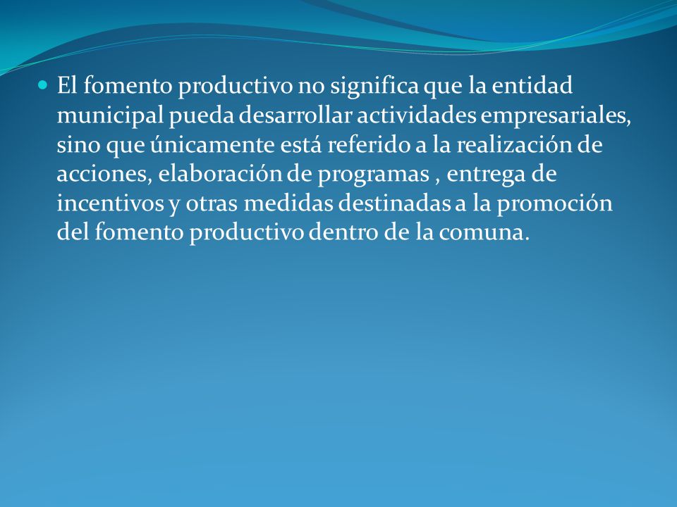 El fomento productivo no significa que la entidad municipal pueda desarrollar actividades empresariales, sino que únicamente está referido a la realización de acciones, elaboración de programas , entrega de incentivos y otras medidas destinadas a la promoción del fomento productivo dentro de la comuna.