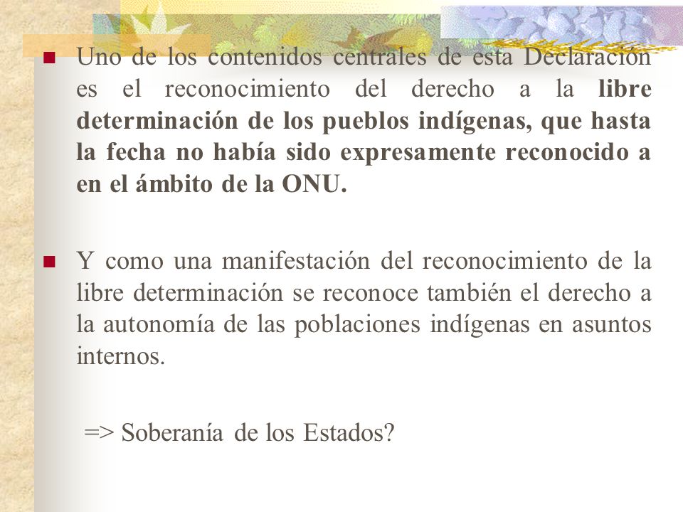 Uno de los contenidos centrales de esta Declaración es el reconocimiento del derecho a la libre determinación de los pueblos indígenas, que hasta la fecha no había sido expresamente reconocido a en el ámbito de la ONU.