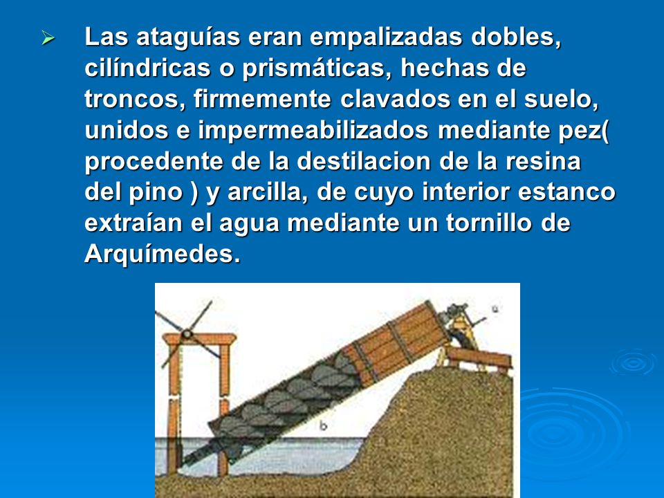 Las ataguías eran empalizadas dobles, cilíndricas o prismáticas, hechas de troncos, firmemente clavados en el suelo, unidos e impermeabilizados mediante pez( procedente de la destilacion de la resina del pino ) y arcilla, de cuyo interior estanco extraían el agua mediante un tornillo de Arquímedes.