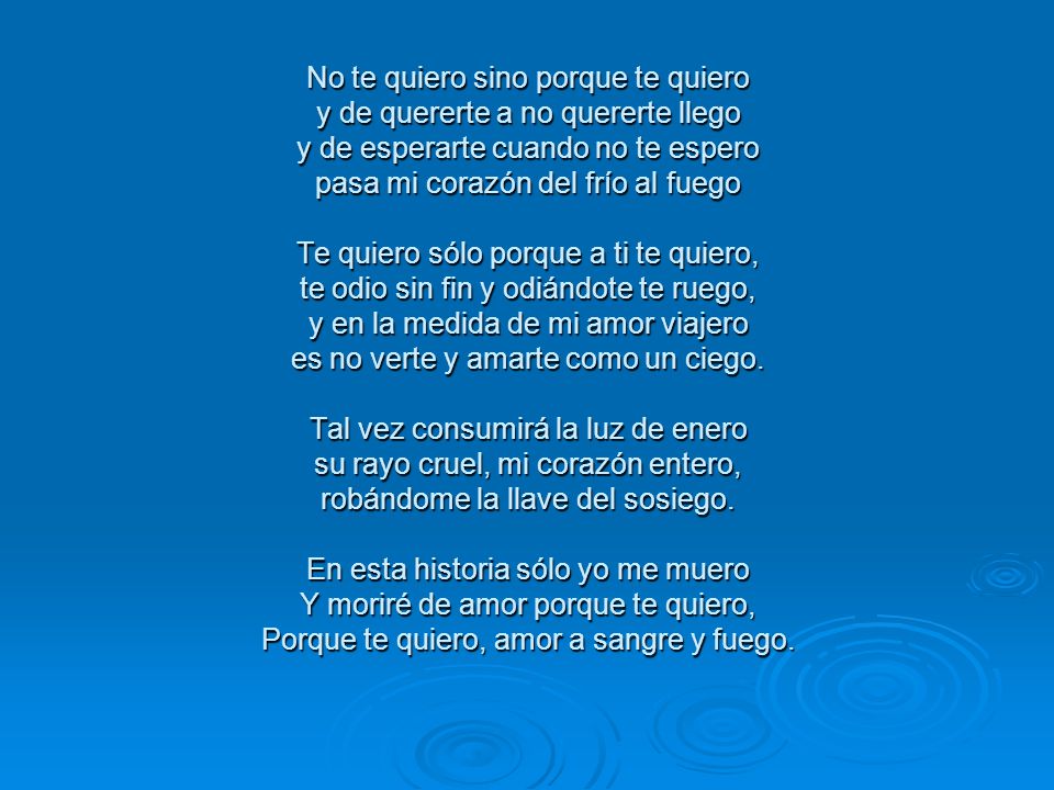 No te quiero sino porque te quiero y de quererte a no quererte llego y de esperarte cuando no te espero pasa mi corazón del frío al fuego Te quiero sólo porque a ti te quiero, te odio sin fin y odiándote te ruego, y en la medida de mi amor viajero es no verte y amarte como un ciego.