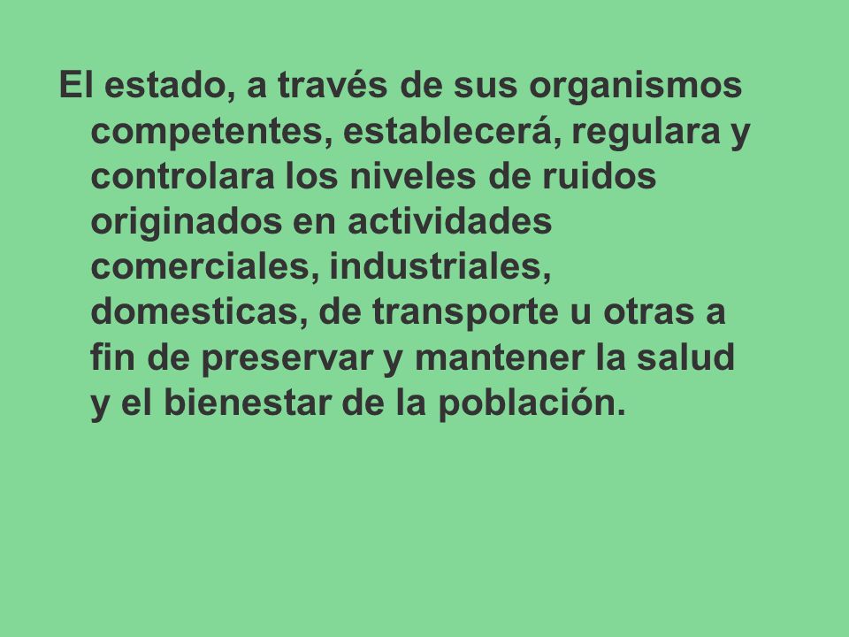 El estado, a través de sus organismos competentes, establecerá, regulara y controlara los niveles de ruidos originados en actividades comerciales, industriales, domesticas, de transporte u otras a fin de preservar y mantener la salud y el bienestar de la población.