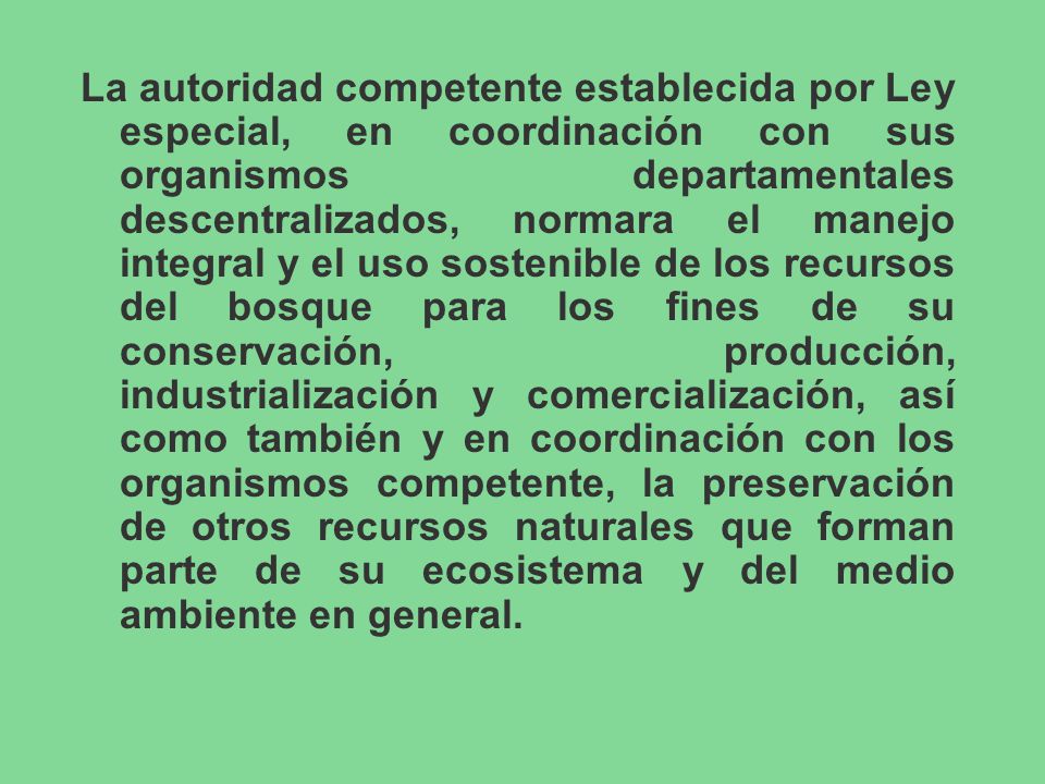 La autoridad competente establecida por Ley especial, en coordinación con sus organismos departamentales descentralizados, normara el manejo integral y el uso sostenible de los recursos del bosque para los fines de su conservación, producción, industrialización y comercialización, así como también y en coordinación con los organismos competente, la preservación de otros recursos naturales que forman parte de su ecosistema y del medio ambiente en general.