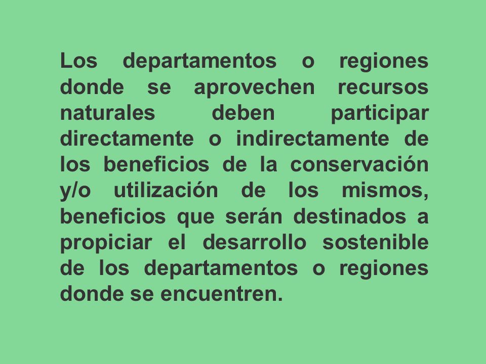 Los departamentos o regiones donde se aprovechen recursos naturales deben participar directamente o indirectamente de los beneficios de la conservación y/o utilización de los mismos, beneficios que serán destinados a propiciar el desarrollo sostenible de los departamentos o regiones donde se encuentren.