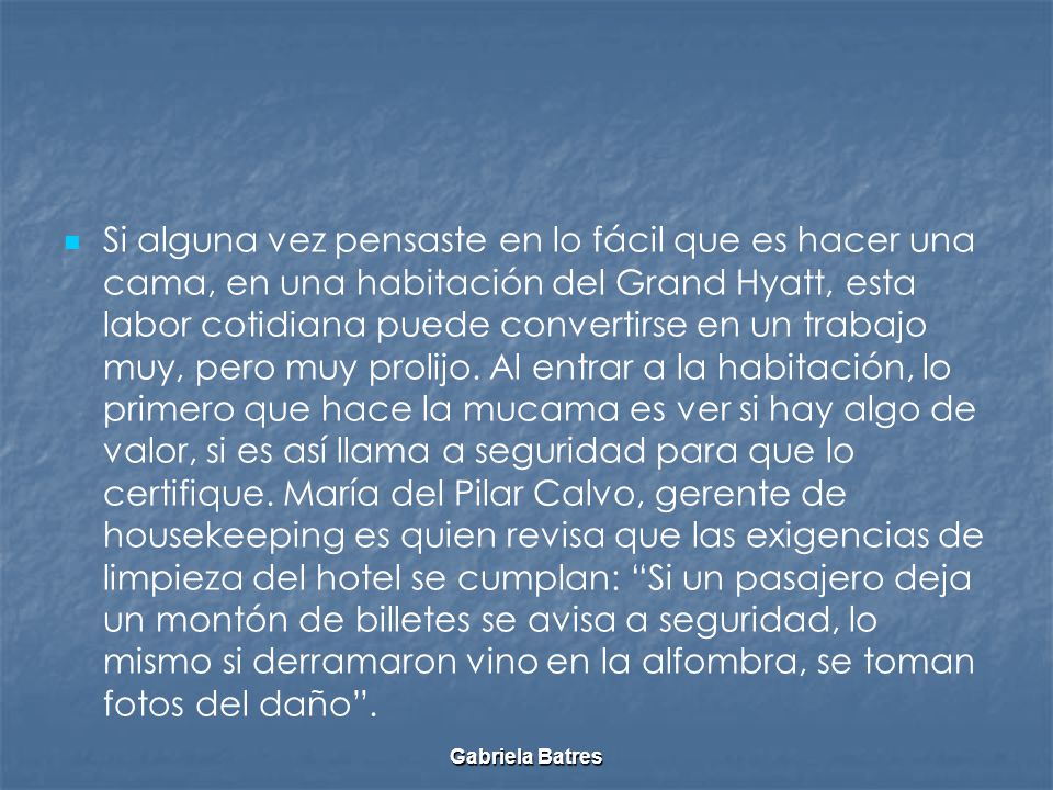 Si alguna vez pensaste en lo fácil que es hacer una cama, en una habitación del Grand Hyatt, esta labor cotidiana puede convertirse en un trabajo muy, pero muy prolijo. Al entrar a la habitación, lo primero que hace la mucama es ver si hay algo de valor, si es así llama a seguridad para que lo certifique. María del Pilar Calvo, gerente de housekeeping es quien revisa que las exigencias de limpieza del hotel se cumplan: Si un pasajero deja un montón de billetes se avisa a seguridad, lo mismo si derramaron vino en la alfombra, se toman fotos del daño .