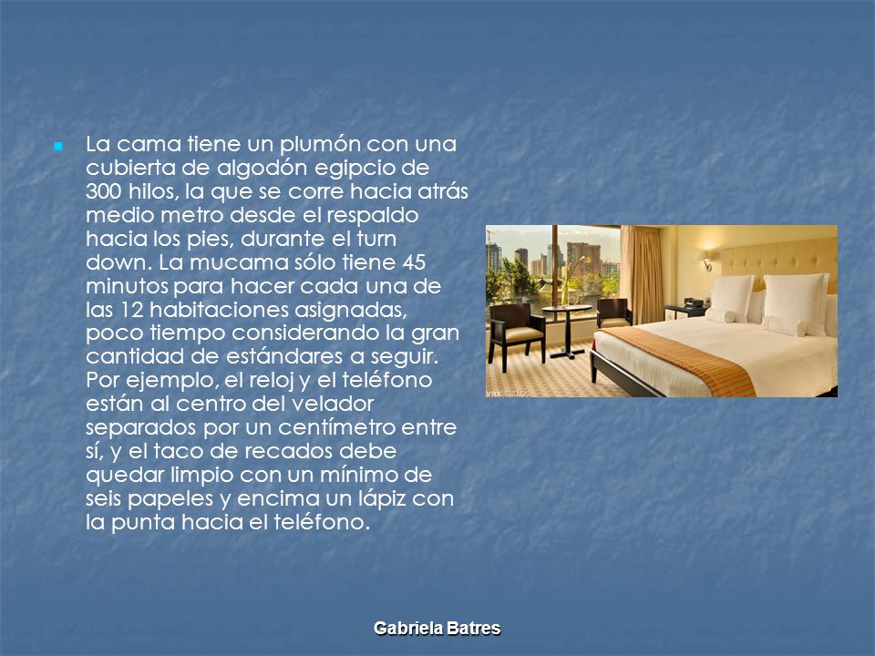 La cama tiene un plumón con una cubierta de algodón egipcio de 300 hilos, la que se corre hacia atrás medio metro desde el respaldo hacia los pies, durante el turn down. La mucama sólo tiene 45 minutos para hacer cada una de las 12 habitaciones asignadas, poco tiempo considerando la gran cantidad de estándares a seguir. Por ejemplo, el reloj y el teléfono están al centro del velador separados por un centímetro entre sí, y el taco de recados debe quedar limpio con un mínimo de seis papeles y encima un lápiz con la punta hacia el teléfono.