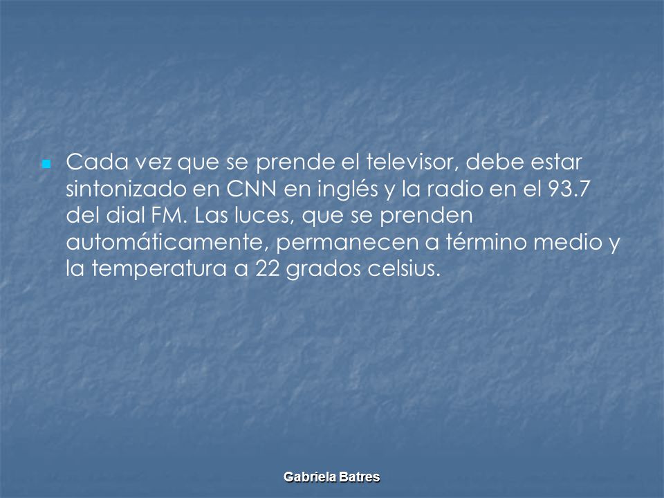 Cada vez que se prende el televisor, debe estar sintonizado en CNN en inglés y la radio en el 93.7 del dial FM. Las luces, que se prenden automáticamente, permanecen a término medio y la temperatura a 22 grados celsius.