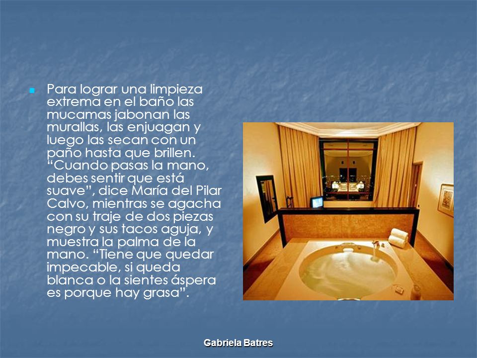 Para lograr una limpieza extrema en el baño las mucamas jabonan las murallas, las enjuagan y luego las secan con un paño hasta que brillen. Cuando pasas la mano, debes sentir que está suave , dice María del Pilar Calvo, mientras se agacha con su traje de dos piezas negro y sus tacos aguja, y muestra la palma de la mano. Tiene que quedar impecable, si queda blanca o la sientes áspera es porque hay grasa .