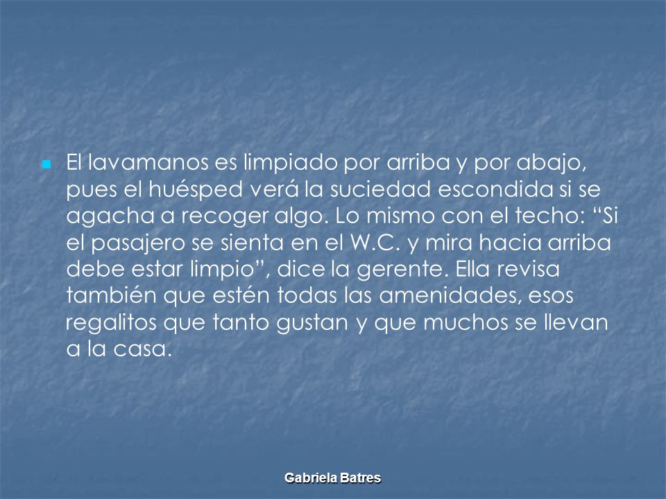 El lavamanos es limpiado por arriba y por abajo, pues el huésped verá la suciedad escondida si se agacha a recoger algo. Lo mismo con el techo: Si el pasajero se sienta en el W.C. y mira hacia arriba debe estar limpio , dice la gerente. Ella revisa también que estén todas las amenidades, esos regalitos que tanto gustan y que muchos se llevan a la casa.