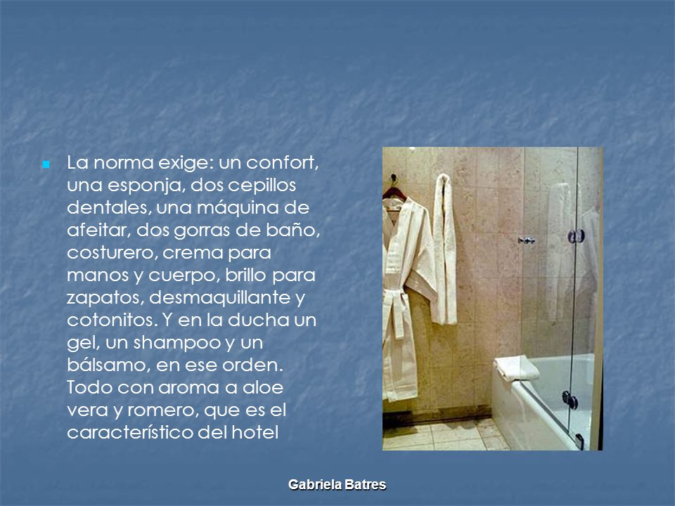 La norma exige: un confort, una esponja, dos cepillos dentales, una máquina de afeitar, dos gorras de baño, costurero, crema para manos y cuerpo, brillo para zapatos, desmaquillante y cotonitos. Y en la ducha un gel, un shampoo y un bálsamo, en ese orden. Todo con aroma a aloe vera y romero, que es el característico del hotel