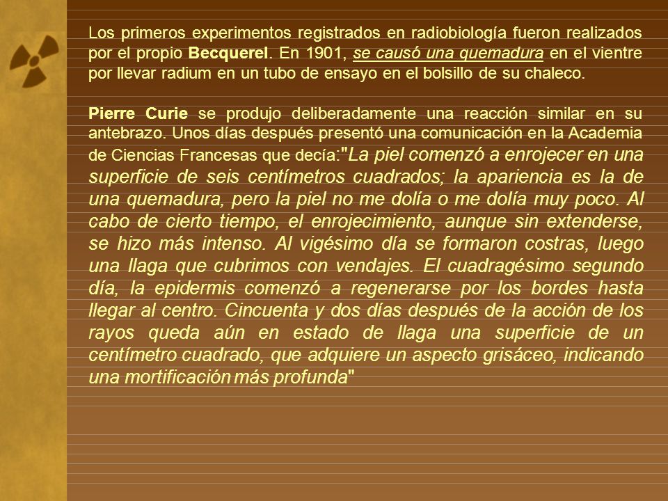 Los primeros experimentos registrados en radiobiología fueron realizados por el propio Becquerel. En 1901, se causó una quemadura en el vientre por llevar radium en un tubo de ensayo en el bolsillo de su chaleco.