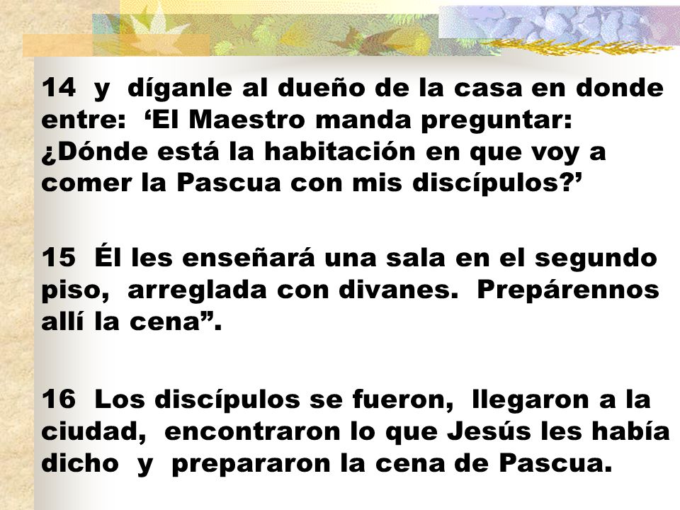 14 y díganle al dueño de la casa en donde entre: ‘El Maestro manda preguntar: ¿Dónde está la habitación en que voy a comer la Pascua con mis discípulos ’