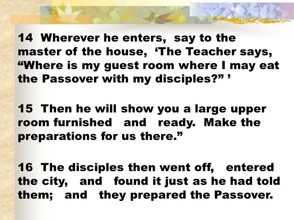 14 Wherever he enters, say to the master of the house, ‘The Teacher says, Where is my guest room where I may eat the Passover with my disciples ’