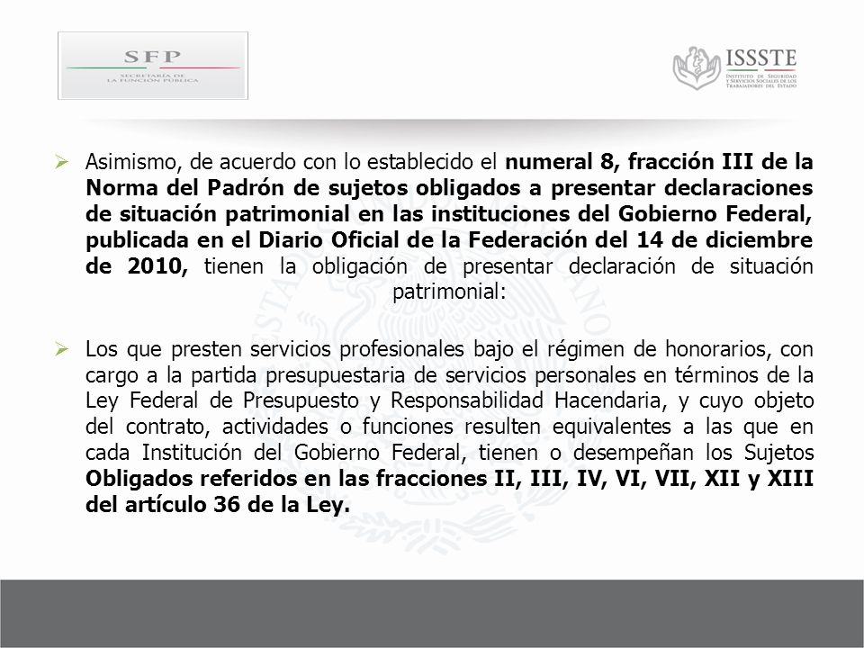 Asimismo, de acuerdo con lo establecido el numeral 8, fracción III de la Norma del Padrón de sujetos obligados a presentar declaraciones de situación patrimonial en las instituciones del Gobierno Federal, publicada en el Diario Oficial de la Federación del 14 de diciembre de 2010, tienen la obligación de presentar declaración de situación patrimonial: