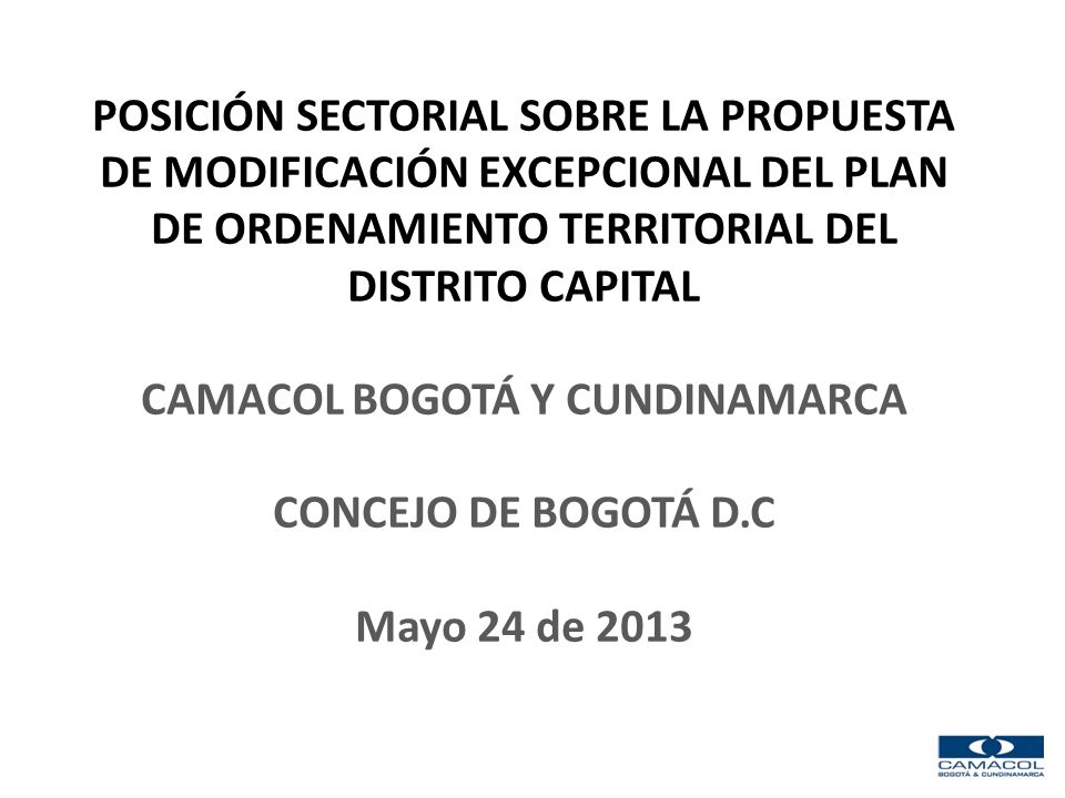POSICIÓN SECTORIAL SOBRE LA PROPUESTA DE MODIFICACIÓN EXCEPCIONAL DEL PLAN DE ORDENAMIENTO TERRITORIAL DEL DISTRITO CAPITAL CAMACOL BOGOTÁ Y CUNDINAMARCA CONCEJO DE BOGOTÁ D.C Mayo 24 de 2013
