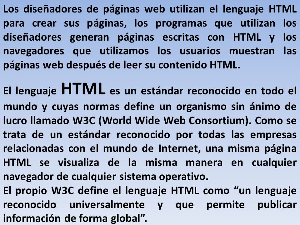 Los diseñadores de páginas web utilizan el lenguaje HTML para crear sus páginas, los programas que utilizan los diseñadores generan páginas escritas con HTML y los navegadores que utilizamos los usuarios muestran las páginas web después de leer su contenido HTML.