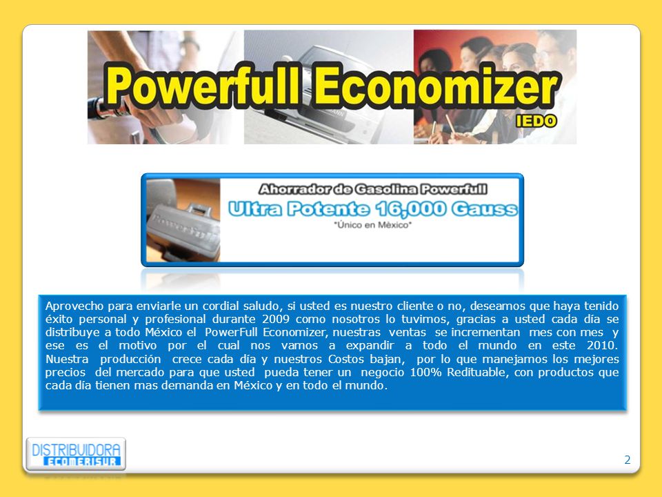 Aprovecho para enviarle un cordial saludo, si usted es nuestro cliente o no, deseamos que haya tenido éxito personal y profesional durante 2009 como nosotros lo tuvimos, gracias a usted cada día se distribuye a todo México el PowerFull Economizer, nuestras ventas se incrementan mes con mes y ese es el motivo por el cual nos vamos a expandir a todo el mundo en este 2010.