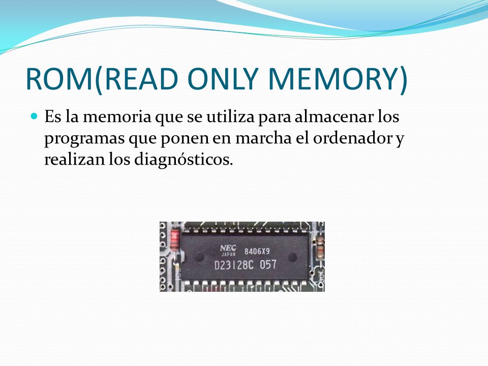 ROM(READ ONLY MEMORY) Es la memoria que se utiliza para almacenar los programas que ponen en marcha el ordenador y realizan los diagnósticos.
