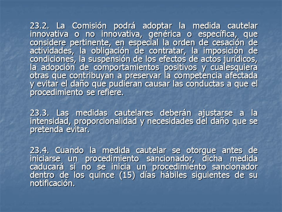 23.2. La Comisión podrá adoptar la medida cautelar innovativa o no innovativa, genérica o específica, que considere pertinente, en especial la orden de cesación de actividades, la obligación de contratar, la imposición de condiciones, la suspensión de los efectos de actos jurídicos, la adopción de comportamientos positivos y cualesquiera otras que contribuyan a preservar la competencia afectada y evitar el daño que pudieran causar las conductas a que el procedimiento se refiere.