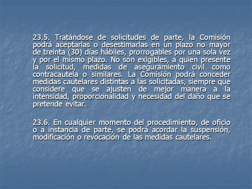 23.5. Tratándose de solicitudes de parte, la Comisión podrá aceptarlas o desestimarlas en un plazo no mayor de treinta (30) días hábiles, prorrogables por una sola vez y por el mismo plazo. No son exigibles, a quien presente la solicitud, medidas de aseguramiento civil como contracautela o similares. La Comisión podrá conceder medidas cautelares distintas a las solicitadas, siempre que considere que se ajusten de mejor manera a la intensidad, proporcionalidad y necesidad del daño que se pretende evitar.