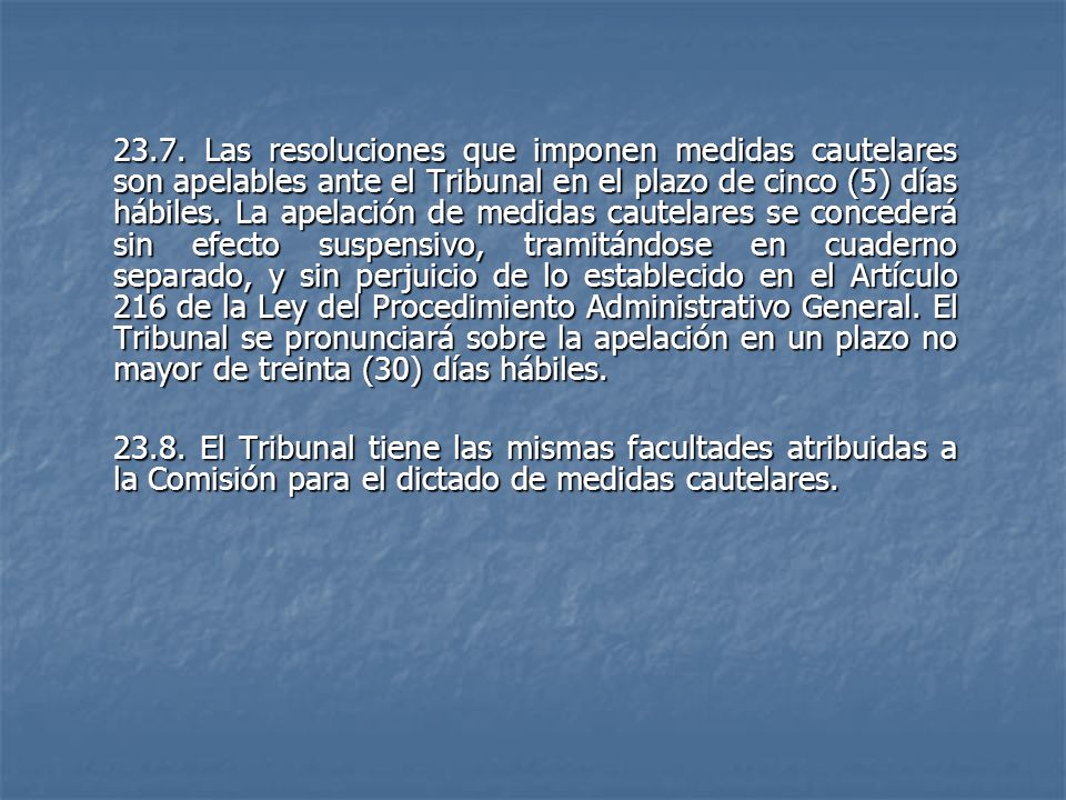23.7. Las resoluciones que imponen medidas cautelares son apelables ante el Tribunal en el plazo de cinco (5) días hábiles. La apelación de medidas cautelares se concederá sin efecto suspensivo, tramitándose en cuaderno separado, y sin perjuicio de lo establecido en el Artículo 216 de la Ley del Procedimiento Administrativo General. El Tribunal se pronunciará sobre la apelación en un plazo no mayor de treinta (30) días hábiles.