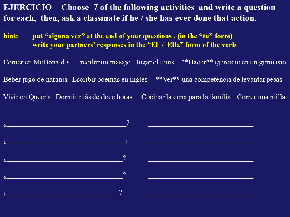 EJERCICIO Choose 7 of the following activities and write a question for each, then, ask a classmate if he / she has ever done that action.