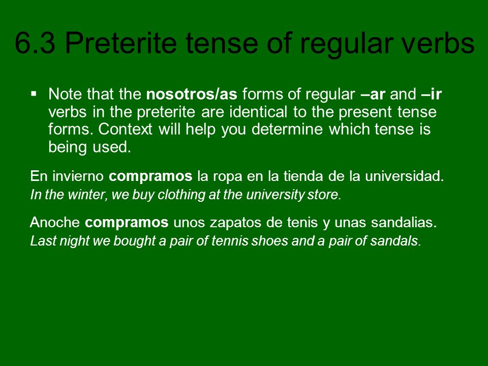 Note that the nosotros/as forms of regular –ar and –ir verbs in the preterite are identical to the present tense forms. Context will help you determine which tense is being used.