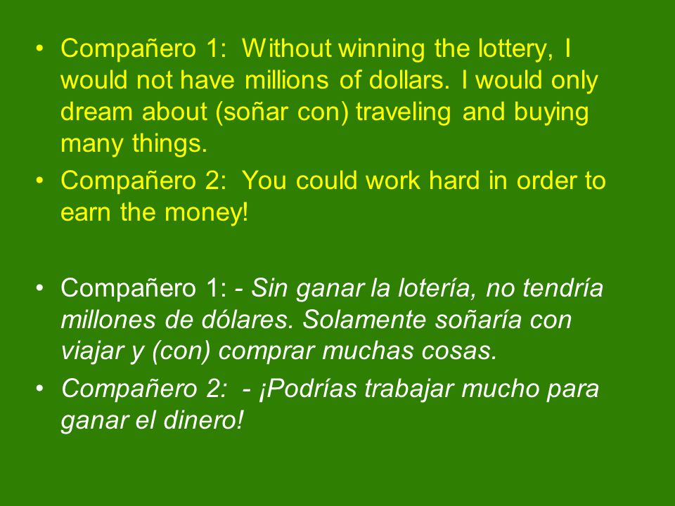 Compañero 1: Without winning the lottery, I would not have millions of dollars. I would only dream about (soñar con) traveling and buying many things.