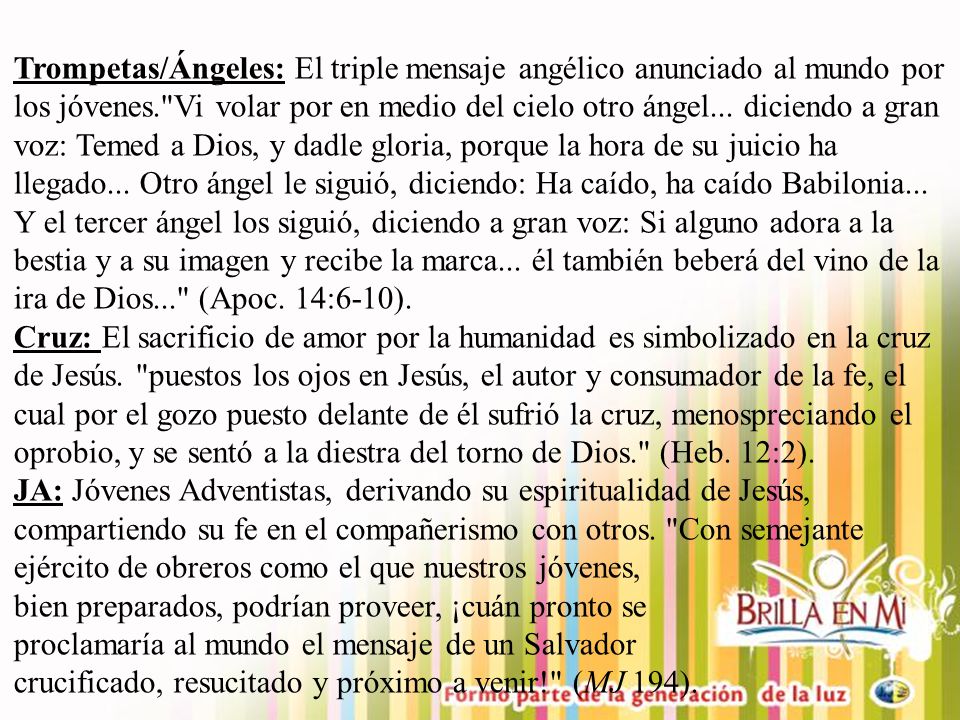 Trompetas/Ángeles: El triple mensaje angélico anunciado al mundo por los jóvenes. Vi volar por en medio del cielo otro ángel... diciendo a gran voz: Temed a Dios, y dadle gloria, porque la hora de su juicio ha llegado... Otro ángel le siguió, diciendo: Ha caído, ha caído Babilonia... Y el tercer ángel los siguió, diciendo a gran voz: Si alguno adora a la bestia y a su imagen y recibe la marca... él también beberá del vino de la ira de Dios... (Apoc. 14:6-10).