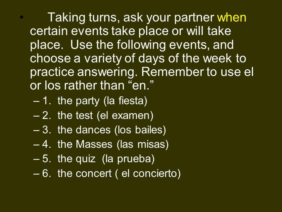 Taking turns, ask your partner when certain events take place or will take place. Use the following events, and choose a variety of days of the week to practice answering. Remember to use el or los rather than en.
