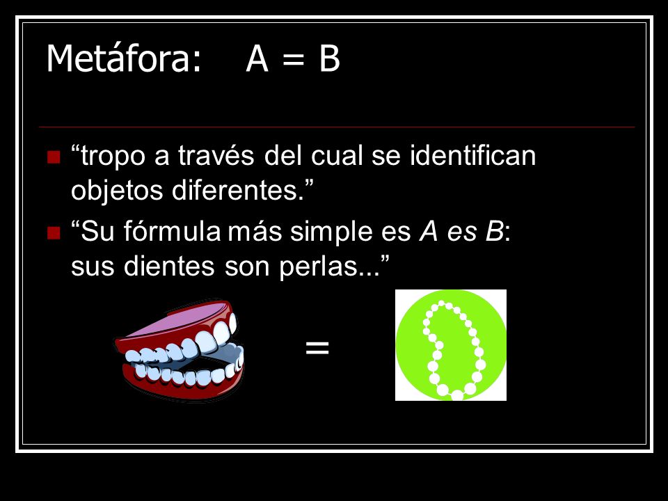 Metáfora: A = B tropo a través del cual se identifican objetos diferentes. Su fórmula más simple es A es B: sus dientes son perlas...