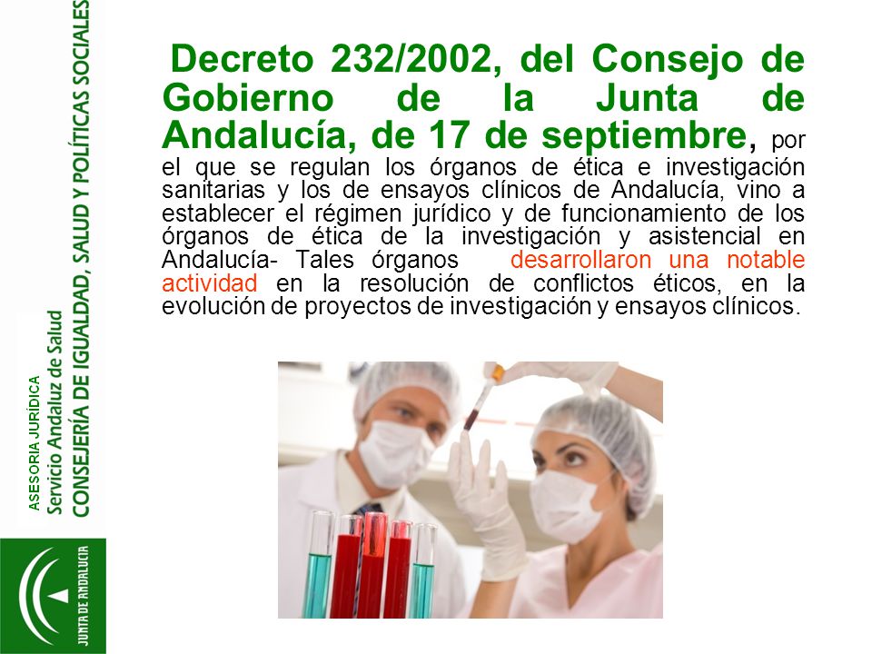 Decreto 232/2002, del Consejo de Gobierno de la Junta de Andalucía, de 17 de septiembre, por el que se regulan los órganos de ética e investigación sanitarias y los de ensayos clínicos de Andalucía, vino a establecer el régimen jurídico y de funcionamiento de los órganos de ética de la investigación y asistencial en Andalucía- Tales órganos desarrollaron una notable actividad en la resolución de conflictos éticos, en la evolución de proyectos de investigación y ensayos clínicos.