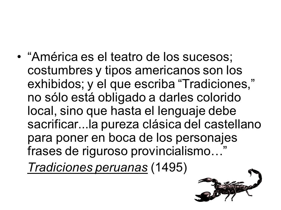 América es el teatro de los sucesos; costumbres y tipos americanos son los exhibidos; y el que escriba Tradiciones, no sólo está obligado a darles colorido local, sino que hasta el lenguaje debe sacrificar...la pureza clásica del castellano para poner en boca de los personajes frases de riguroso provincialismo…