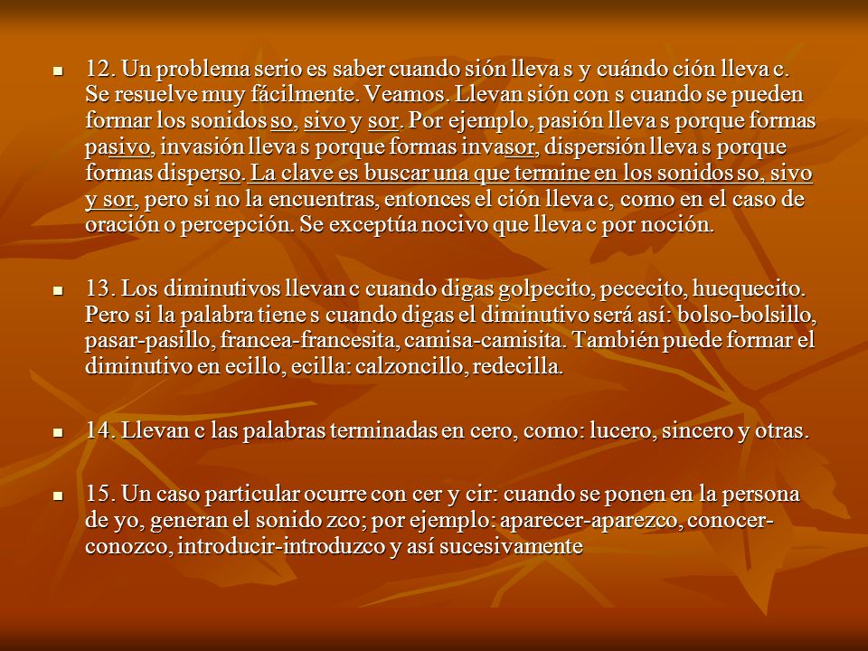 12. Un problema serio es saber cuando sión lleva s y cuándo ción lleva c. Se resuelve muy fácilmente. Veamos. Llevan sión con s cuando se pueden formar los sonidos so, sivo y sor. Por ejemplo, pasión lleva s porque formas pasivo, invasión lleva s porque formas invasor, dispersión lleva s porque formas disperso. La clave es buscar una que termine en los sonidos so, sivo y sor, pero si no la encuentras, entonces el ción lleva c, como en el caso de oración o percepción. Se exceptúa nocivo que lleva c por noción.