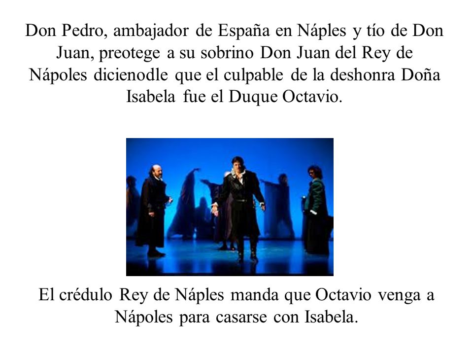 Don Pedro, ambajador de España en Náples y tío de Don Juan, preotege a su sobrino Don Juan del Rey de Nápoles dicienodle que el culpable de la deshonra Doña Isabela fue el Duque Octavio.