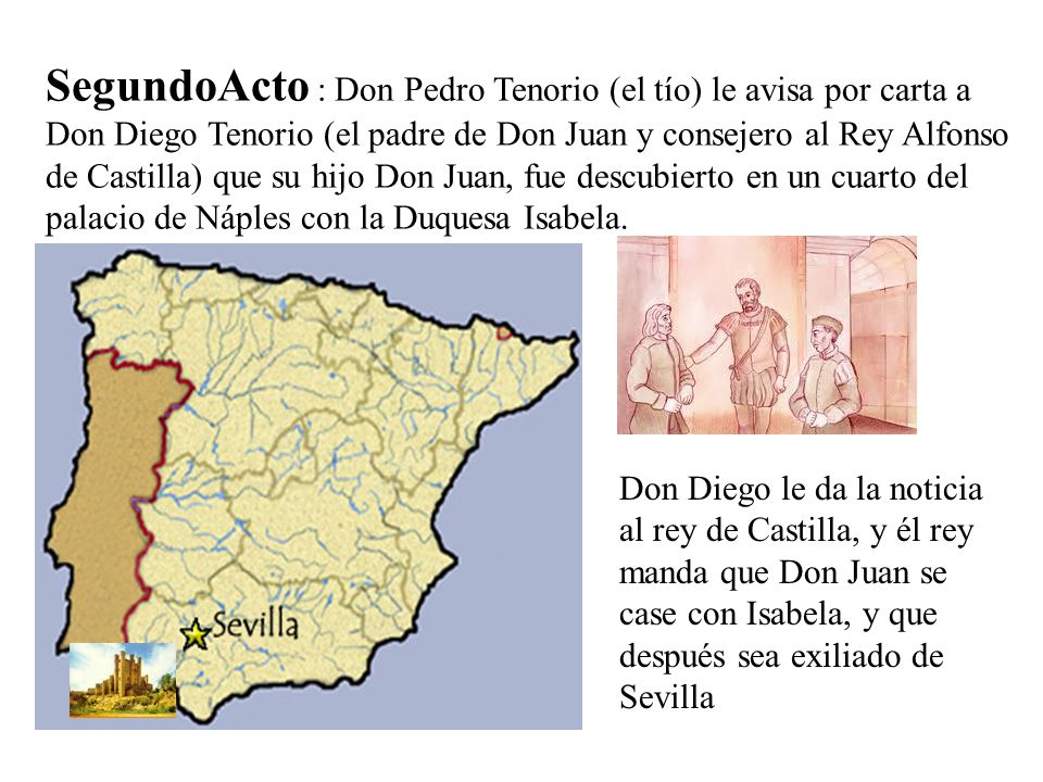 SegundoActo : Don Pedro Tenorio (el tío) le avisa por carta a Don Diego Tenorio (el padre de Don Juan y consejero al Rey Alfonso de Castilla) que su hijo Don Juan, fue descubierto en un cuarto del palacio de Náples con la Duquesa Isabela.