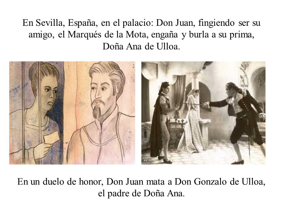 En Sevilla, España, en el palacio: Don Juan, fingiendo ser su amigo, el Marqués de la Mota, engaña y burla a su prima, Doña Ana de Ulloa.