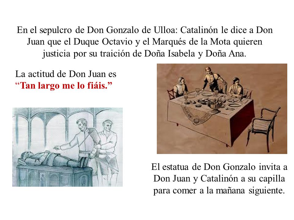En el sepulcro de Don Gonzalo de Ulloa: Catalinón le dice a Don Juan que el Duque Octavio y el Marqués de la Mota quieren justicia por su traición de Doña Isabela y Doña Ana.