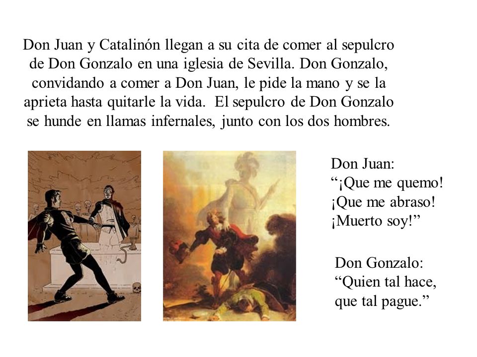 Don Juan y Catalinón llegan a su cita de comer al sepulcro de Don Gonzalo en una iglesia de Sevilla. Don Gonzalo, convidando a comer a Don Juan, le pide la mano y se la aprieta hasta quitarle la vida. El sepulcro de Don Gonzalo se hunde en llamas infernales, junto con los dos hombres.
