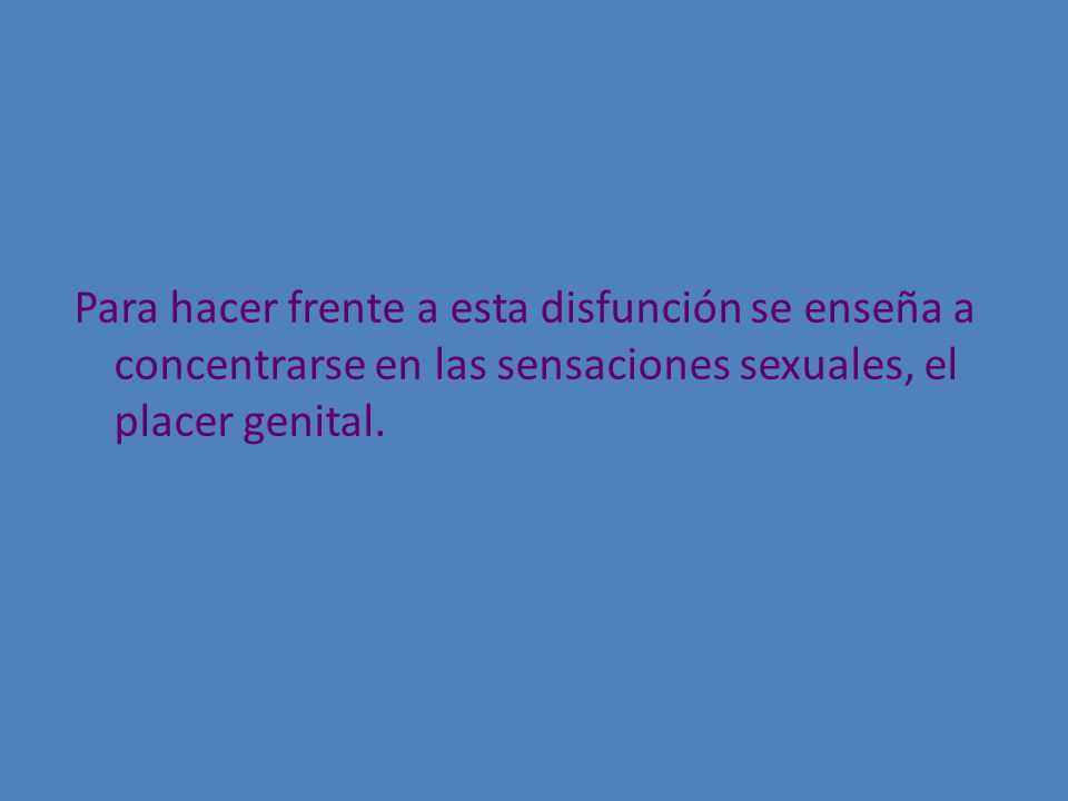 Para hacer frente a esta disfunción se enseña a concentrarse en las sensaciones sexuales, el placer genital.