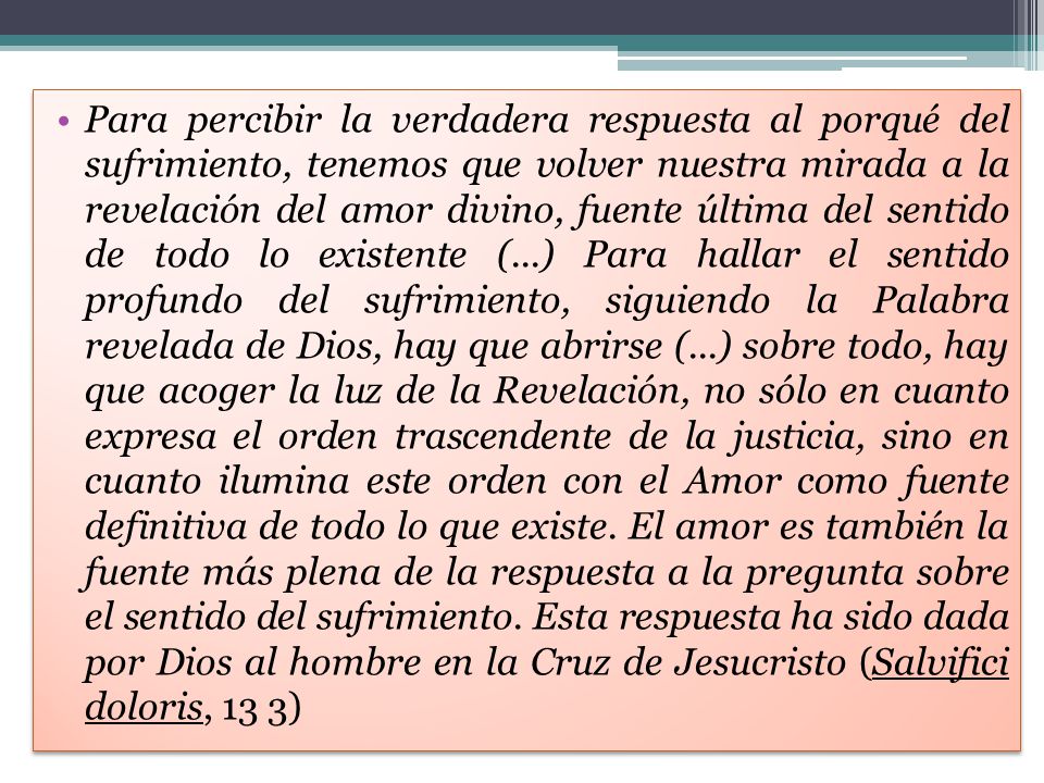 Para percibir la verdadera respuesta al porqué del sufrimiento, tenemos que volver nuestra mirada a la revelación del amor divino, fuente última del sentido de todo lo existente (...) Para hallar el sentido profundo del sufrimiento, siguiendo la Palabra revelada de Dios, hay que abrirse (...) sobre todo, hay que acoger la luz de la Revelación, no sólo en cuanto expresa el orden trascendente de la justicia, sino en cuanto ilumina este orden con el Amor como fuente definitiva de todo lo que existe.