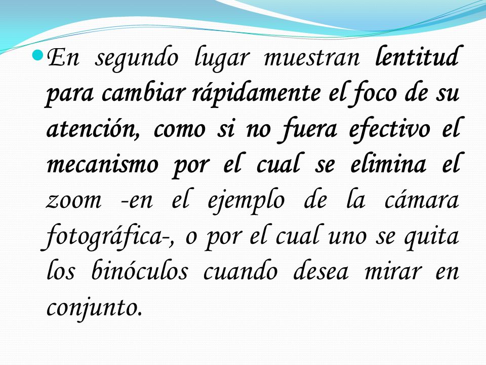 En segundo lugar muestran lentitud para cambiar rápidamente el foco de su atención, como si no fuera efectivo el mecanismo por el cual se elimina el zoom -en el ejemplo de la cámara fotográfica-, o por el cual uno se quita los binóculos cuando desea mirar en conjunto.