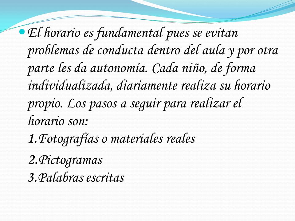 El horario es fundamental pues se evitan problemas de conducta dentro del aula y por otra parte les da autonomía. Cada niño, de forma individualizada, diariamente realiza su horario propio. Los pasos a seguir para realizar el horario son: 1.Fotografías o materiales reales