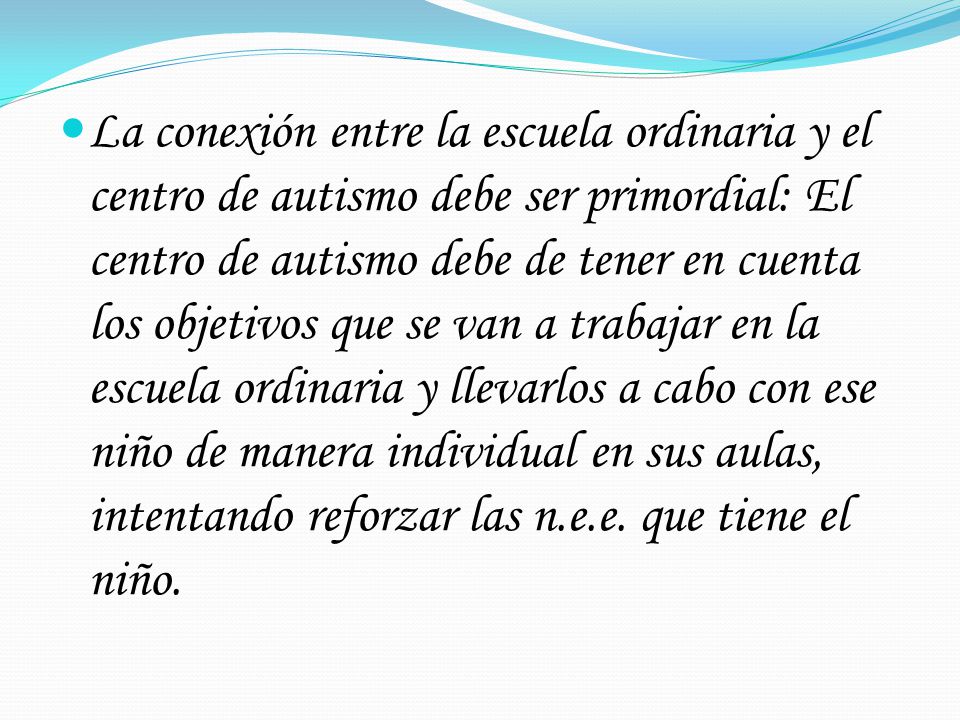 La conexión entre la escuela ordinaria y el centro de autismo debe ser primordial: El centro de autismo debe de tener en cuenta los objetivos que se van a trabajar en la escuela ordinaria y llevarlos a cabo con ese niño de manera individual en sus aulas, intentando reforzar las n.e.e.