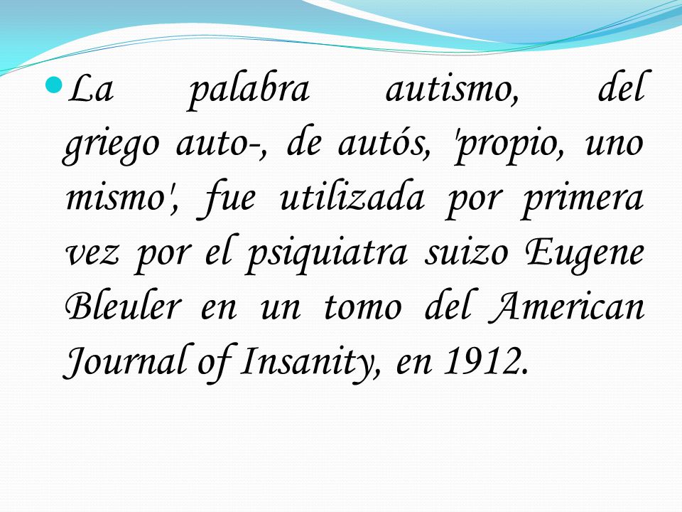 La palabra autismo, del griego auto-, de autós, propio, uno mismo , fue utilizada por primera vez por el psiquiatra suizo Eugene Bleuler en un tomo del American Journal of Insanity, en 1912.